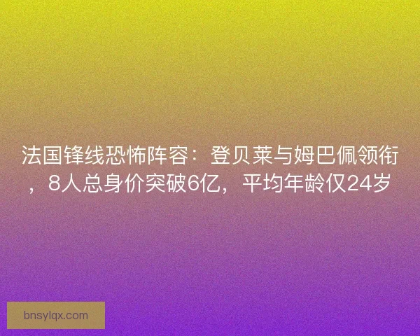 法国锋线恐怖阵容：登贝莱与姆巴佩领衔，8人总身价突破6亿，平均年龄仅24岁