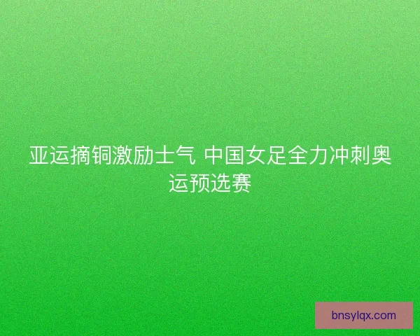 亚运摘铜激励士气 中国女足全力冲刺奥运预选赛