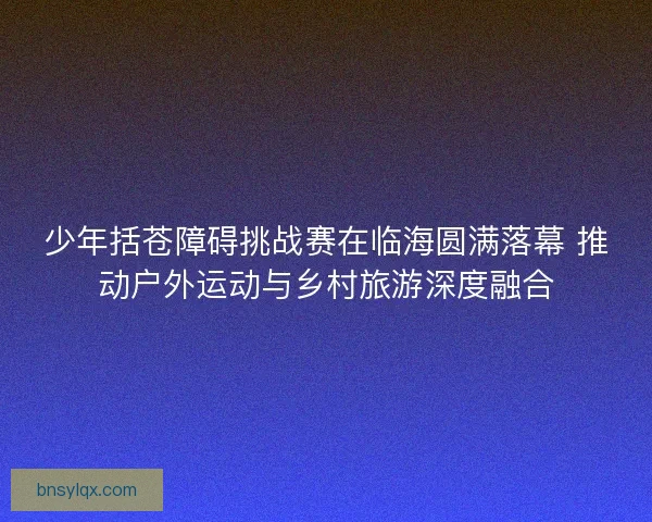 少年括苍障碍挑战赛在临海圆满落幕 推动户外运动与乡村旅游深度融合
