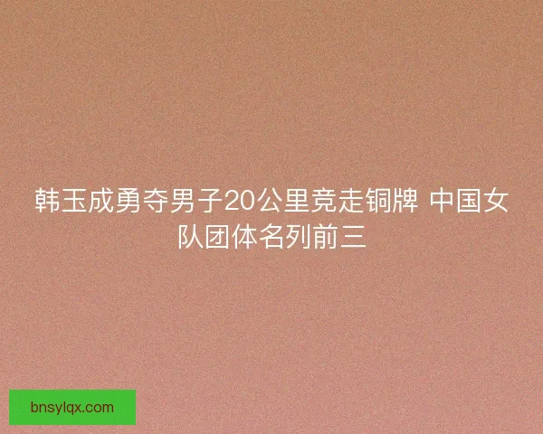 韩玉成勇夺男子20公里竞走铜牌 中国女队团体名列前三