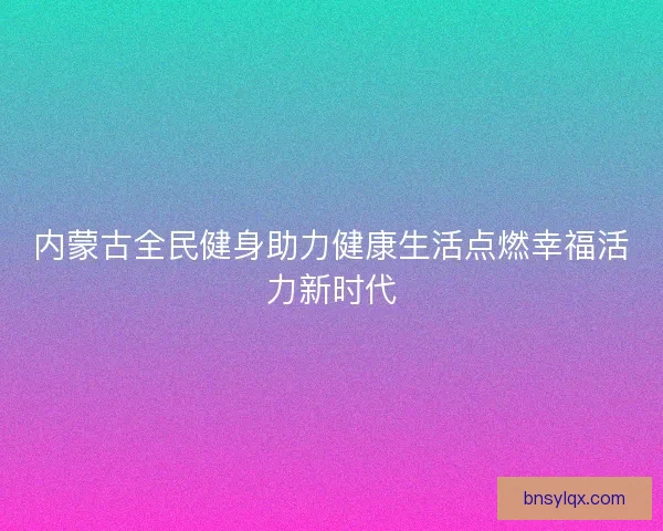 内蒙古全民健身助力健康生活点燃幸福活力新时代