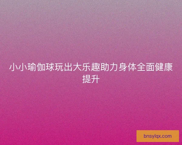 小小瑜伽球玩出大乐趣助力身体全面健康提升