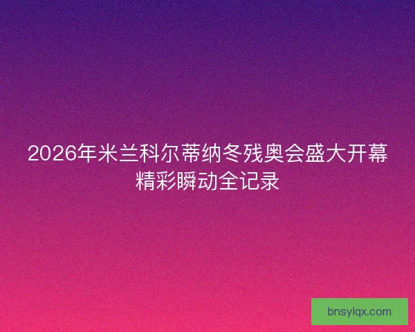 2026年米兰科尔蒂纳冬残奥会盛大开幕精彩瞬动全记录