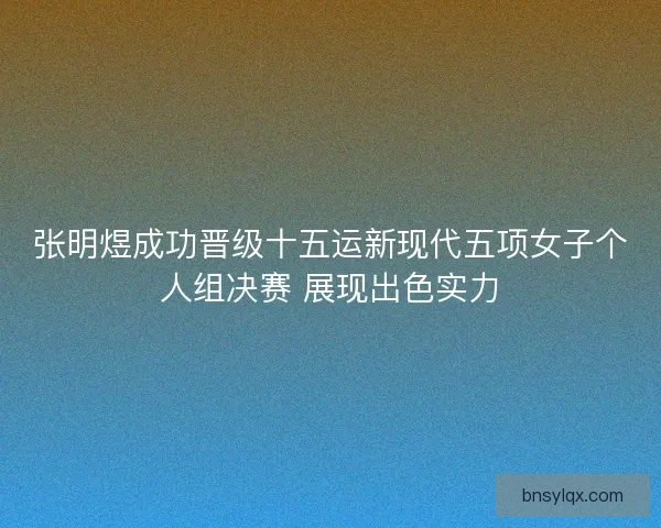 张明煜成功晋级十五运新现代五项女子个人组决赛 展现出色实力
