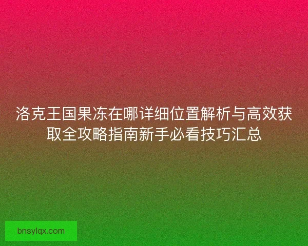 洛克王国果冻在哪详细位置解析与高效获取全攻略指南新手必看技巧汇总