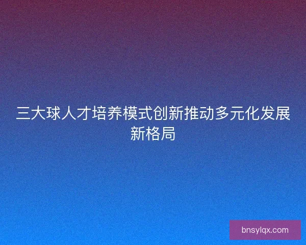 三大球人才培养模式创新推动多元化发展新格局 三大球人才培养模式创新推动多元化发展新格局