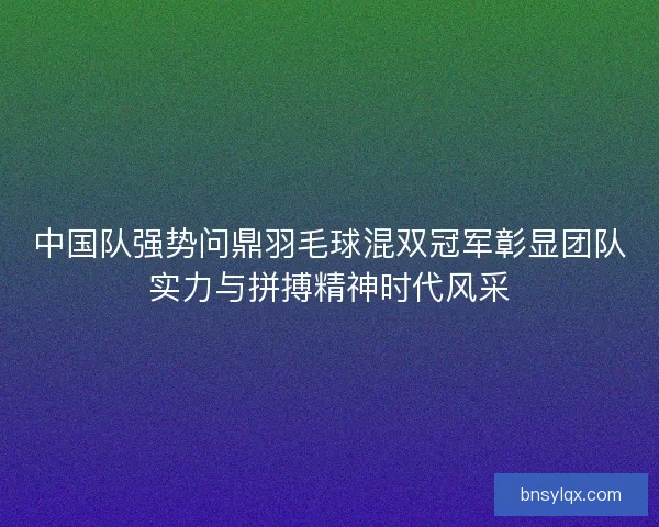 中国队强势问鼎羽毛球混双冠军彰显团队实力与拼搏精神时代风采 中国队强势问鼎羽毛球混双冠军彰显团队实力与拼搏精神时代风采