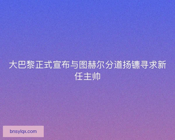 大巴黎正式宣布与图赫尔分道扬镳寻求新任主帅