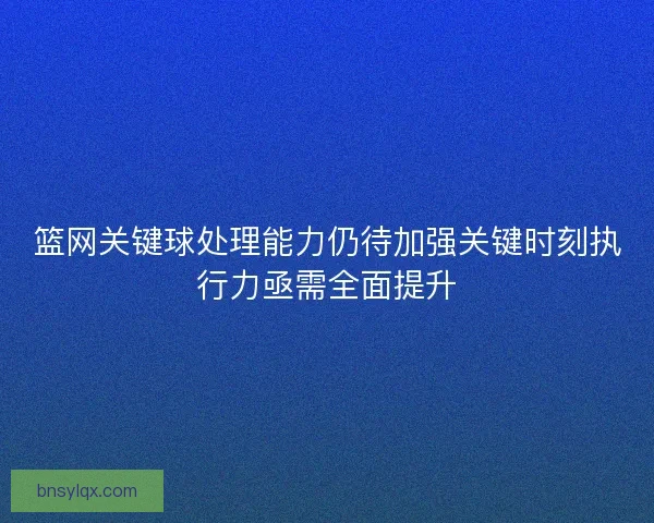篮网关键球处理能力仍待加强关键时刻执行力亟需全面提升