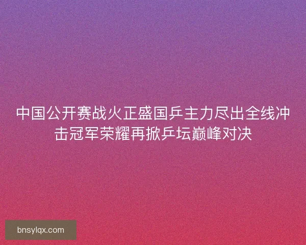 中国公开赛战火正盛国乒主力尽出全线冲击冠军荣耀再掀乒坛巅峰对决