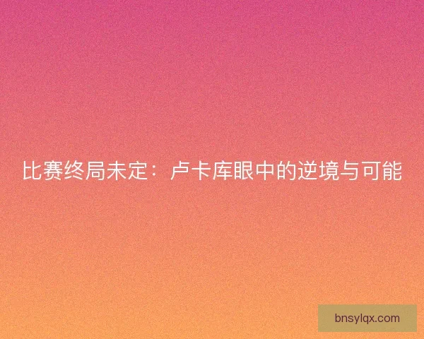 比赛终局未定：卢卡库眼中的逆境与可能