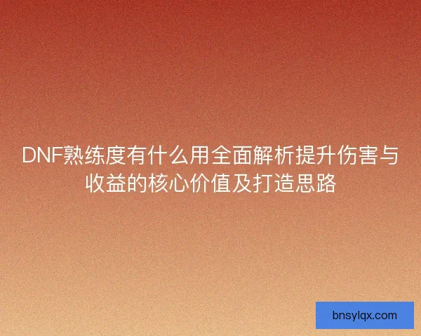 DNF熟练度有什么用全面解析提升伤害与收益的核心价值及打造思路