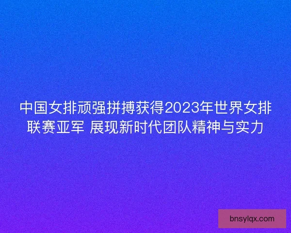 中国女排顽强拼搏获得2023年世界女排联赛亚军 展现新时代团队精神与实力