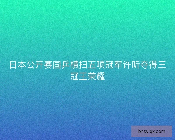 日本公开赛国乒横扫五项冠军许昕夺得三冠王荣耀 日本公开赛国乒横扫五项冠军许昕夺得三冠王荣耀
