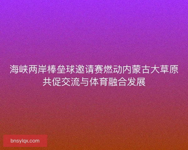 海峡两岸棒垒球邀请赛燃动内蒙古大草原共促交流与体育融合发展 海峡两岸棒垒球邀请赛燃动内蒙古大草原共促交流与体育融合发展