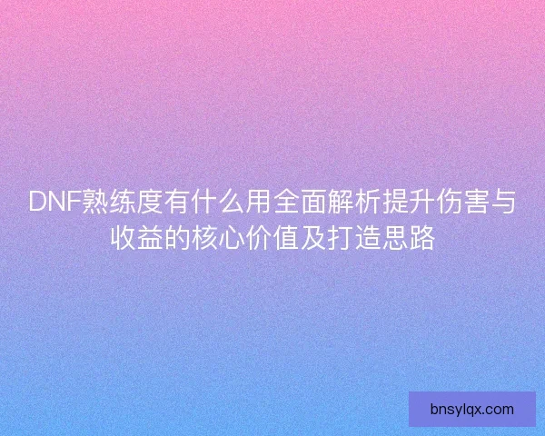 DNF熟练度有什么用全面解析提升伤害与收益的核心价值及打造思路 DNF熟练度有什么用全面解析提升伤害与收益的核心价值及打造思路