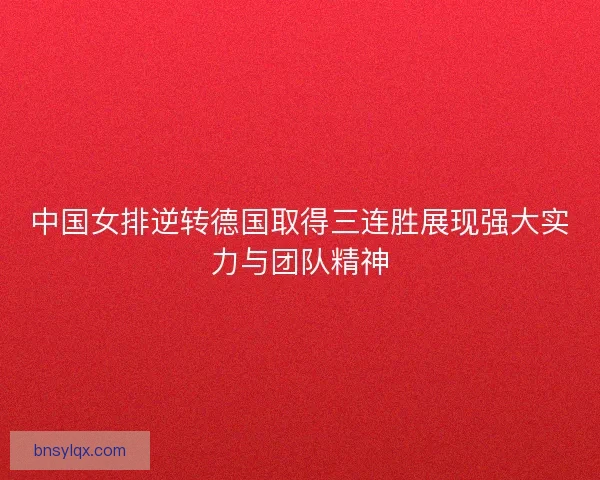 中国女排逆转德国取得三连胜展现强大实力与团队精神 中国女排逆转德国取得三连胜展现强大实力与团队精神