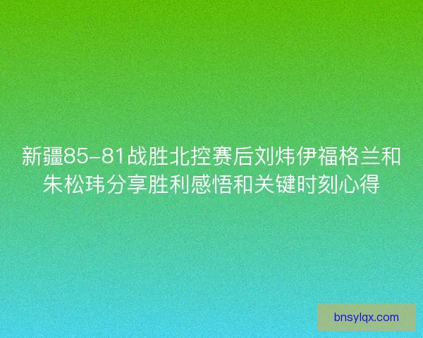 新疆85-81战胜北控赛后刘炜伊福格兰和朱松玮分享胜利感悟和关键时刻心得 新疆85-81战胜北控赛后刘炜伊福格兰和朱松玮分享胜利感悟和关键时刻心得
