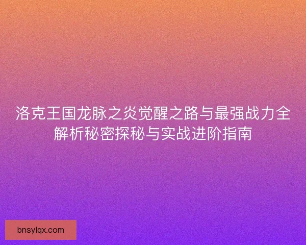 洛克王国龙脉之炎觉醒之路与最强战力全解析秘密探秘与实战进阶指南