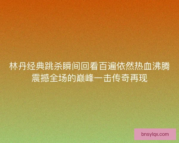林丹经典跳杀瞬间回看百遍依然热血沸腾震撼全场的巅峰一击传奇再现 林丹经典跳杀瞬间回看百遍依然热血沸腾震撼全场的巅峰一击传奇再现
