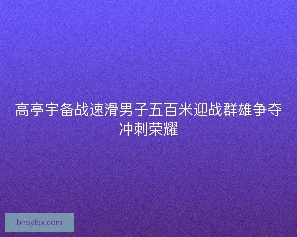 高亭宇备战速滑男子五百米迎战群雄争夺冲刺荣耀 高亭宇备战速滑男子五百米迎战群雄争夺冲刺荣耀